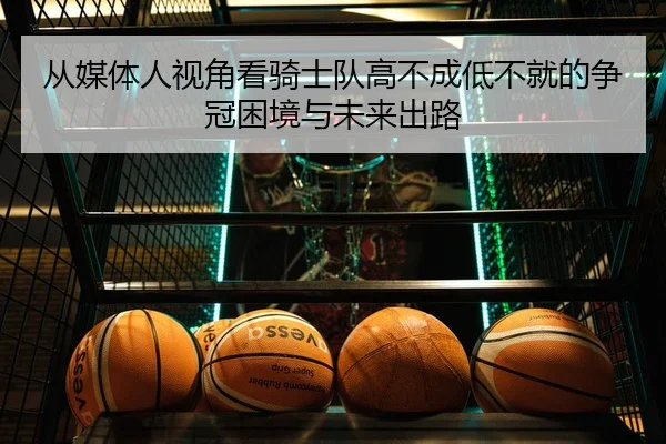 从媒体人视角看骑士队高不成低不就的争冠困境与未来出路