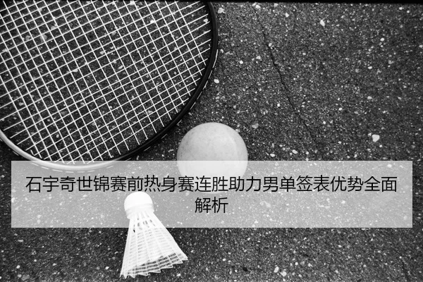 石宇奇世锦赛前热身赛连胜助力男单签表优势全面解析
