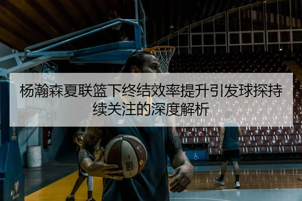 杨瀚森夏联篮下终结效率提升引发球探持续关注的深度解析