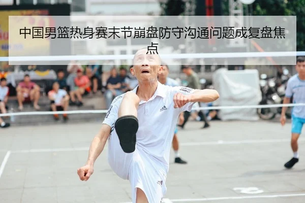 中国男篮热身赛末节崩盘防守沟通问题成复盘焦点