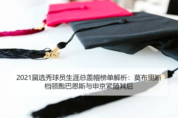 2021届选秀球员生涯总盖帽榜单解析：莫布里断档领跑巴恩斯与申京紧随其后